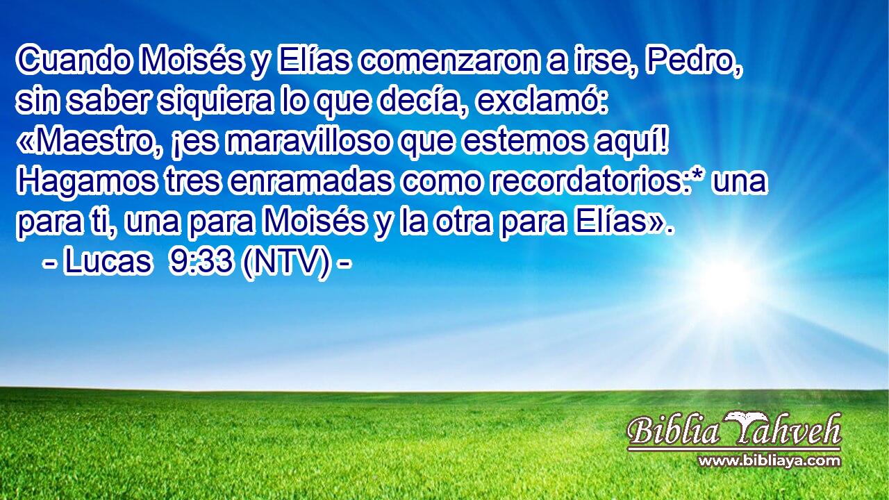 Cuando Moisés y Elías comenzaron a irse, Pedro, sin saber siquiera lo que decía, exclamó: «Maestro, ¡es maravilloso que estemos aquí! Hagamos tres enramadas como recordatorios:* una para ti, una para Moisés y la otra para Elías».
