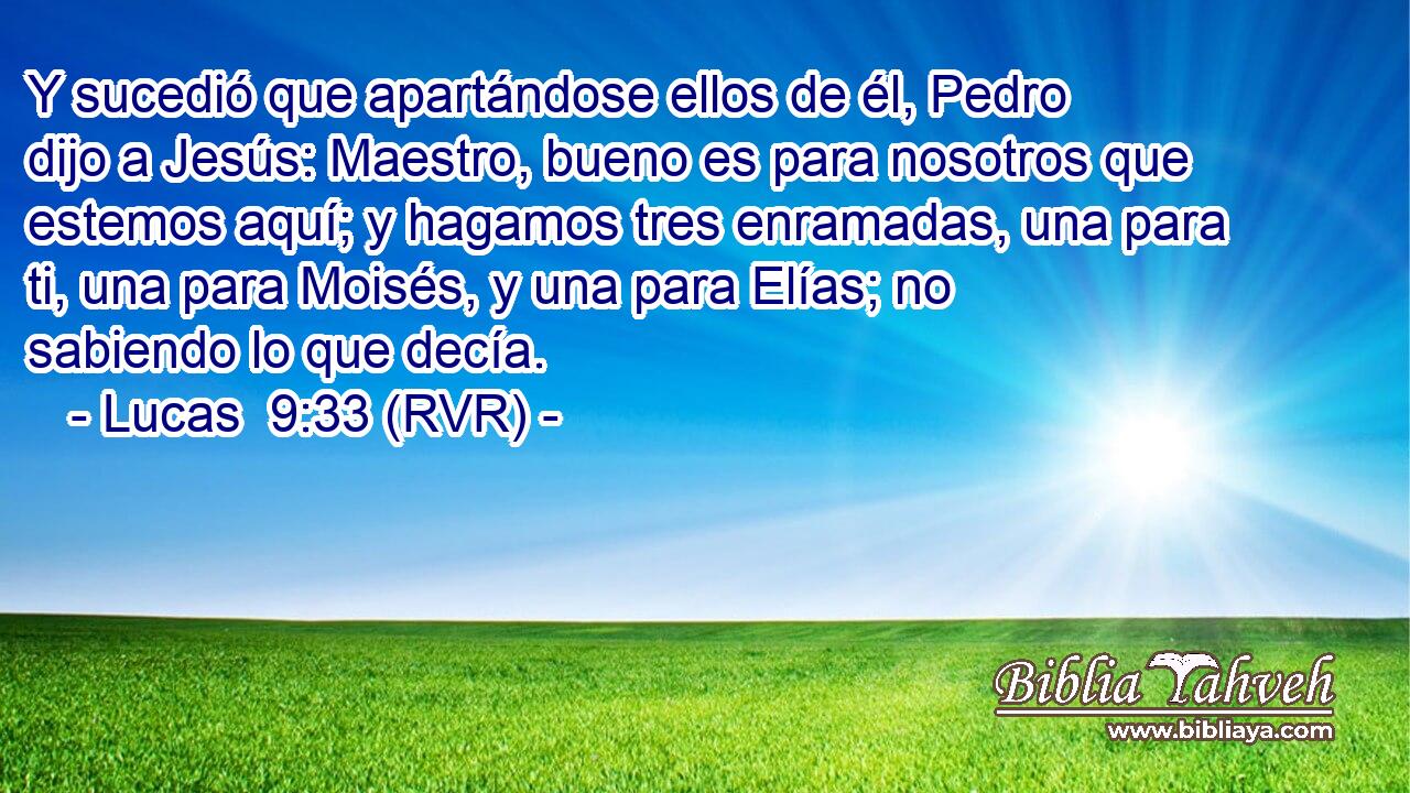 Y sucedió que apartándose ellos de él, Pedro dijo a Jesús: Maestro, bueno es para nosotros que estemos aquí; y hagamos tres enramadas, una para ti, una para Moisés, y una para Elías; no sabiendo lo que decía.
