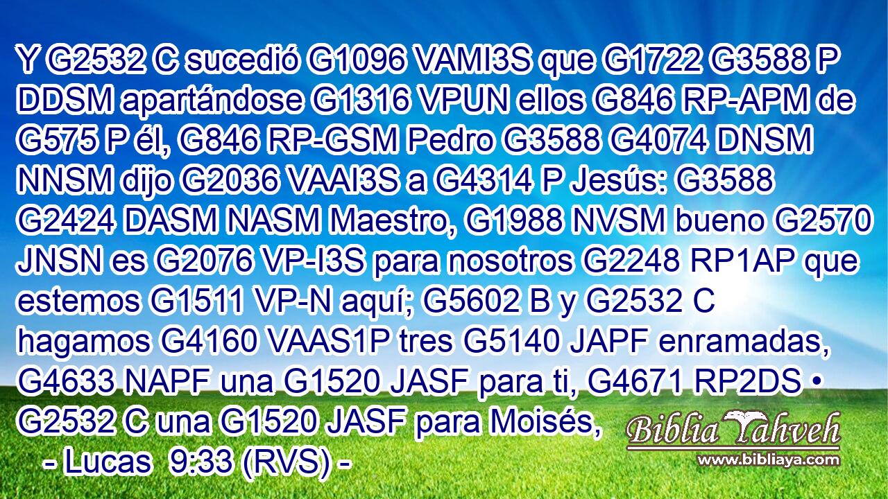 Y G2532 C sucedió G1096 VAMI3S que G1722 G3588 P DDSM apartándose G1316 VPUN ellos G846 RP-APM de G575 P él, G846 RP-GSM Pedro G3588 G4074 DNSM NNSM dijo G2036 VAAI3S a G4314 P Jesús: G3588 G2424 DASM NASM Maestro, G1988 NVSM bueno G2570 JNSN es G2076 VP-I3S para nosotros G2248 RP1AP que estemos G1511 VP-N aquí; G5602 B y G2532 C hagamos G4160 VAAS1P tres G5140 JAPF enramadas, G4633 NAPF una G1520 JASF para ti, G4671 RP2DS • G2532 C una G1520 JASF para Moisés, 