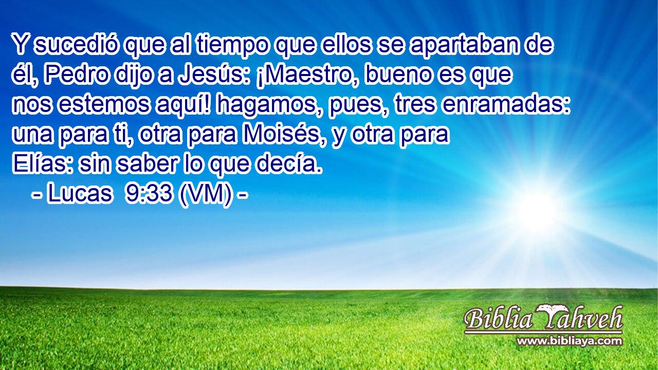  Y sucedió que al tiempo que ellos se apartaban de él, Pedro dijo a Jesús: ¡Maestro, bueno es que nos estemos aquí! hagamos, pues, tres enramadas: una para ti, otra para Moisés, y otra para Elías: sin saber lo que decía. 