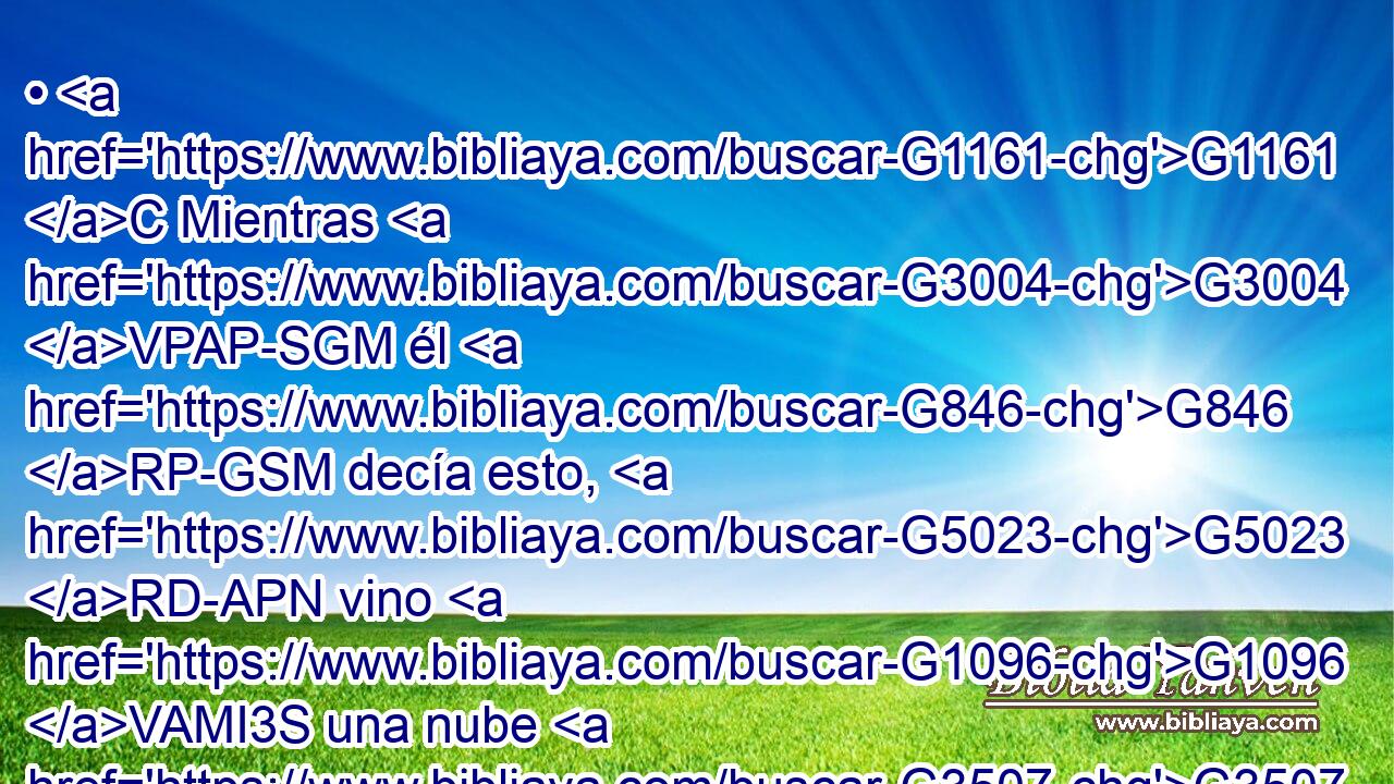 • G1161 C Mientras G3004 VPAP-SGM él G846 RP-GSM decía esto, G5023 RD-APN vino G1096 VAMI3S una nube G3507 NNSF • G2532 C que los G846 RP-APM cubrió; G1982 VAAI3S y G1161 C tuvieron temor G5399 VAPI3P al G1722 P entrar G3588 G1525 DDSM VAAN • G1565 RD-APM en G1519 P la G3588 DASF nube. G3507 NASF 
