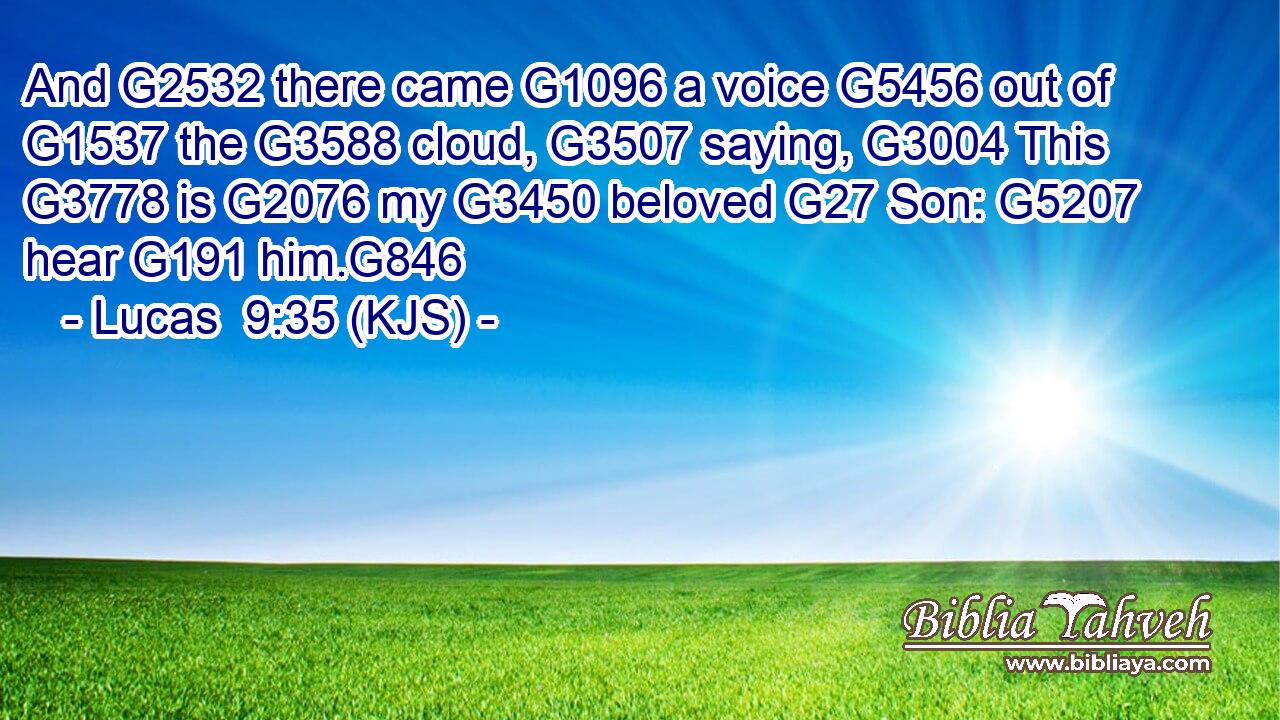And G2532 there came G1096 a voice G5456 out of G1537 the G3588 cloud, G3507 saying, G3004 This G3778 is G2076 my G3450 beloved G27 Son: G5207 hear G191 him.G846