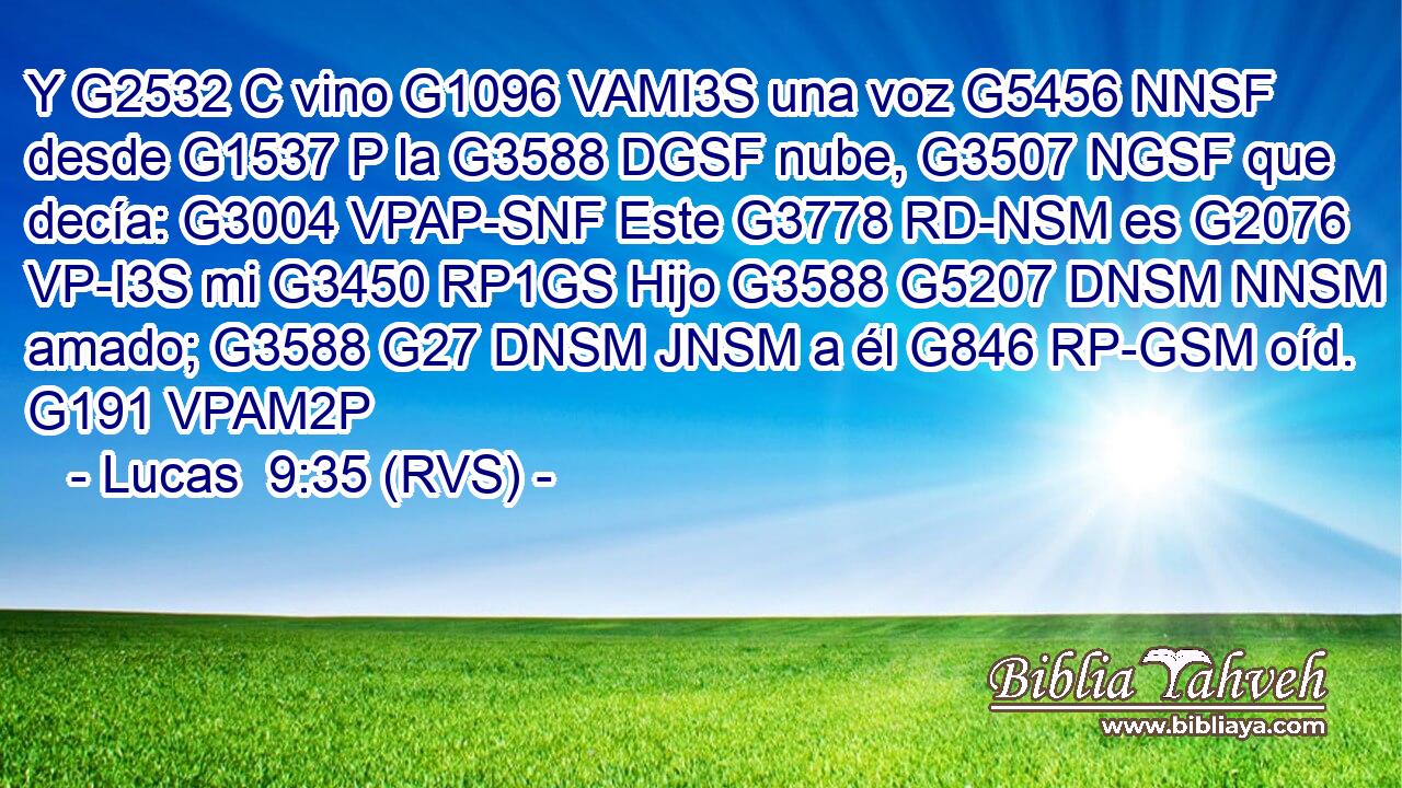 Y G2532 C vino G1096 VAMI3S una voz G5456 NNSF desde G1537 P la G3588 DGSF nube, G3507 NGSF que decía: G3004 VPAP-SNF Este G3778 RD-NSM es G2076 VP-I3S mi G3450 RP1GS Hijo G3588 G5207 DNSM NNSM amado; G3588 G27 DNSM JNSM a él G846 RP-GSM oíd. G191 VPAM2P 