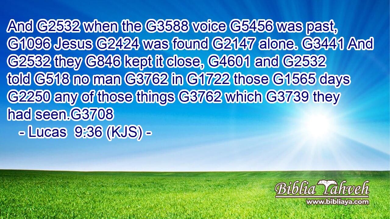 And G2532 when the G3588 voice G5456 was past, G1096 Jesus G2424 was found G2147 alone. G3441 And G2532 they G846 kept it close, G4601 and G2532 told G518 no man G3762 in G1722 those G1565 days G2250 any of those things G3762 which G3739 they had seen.G3708