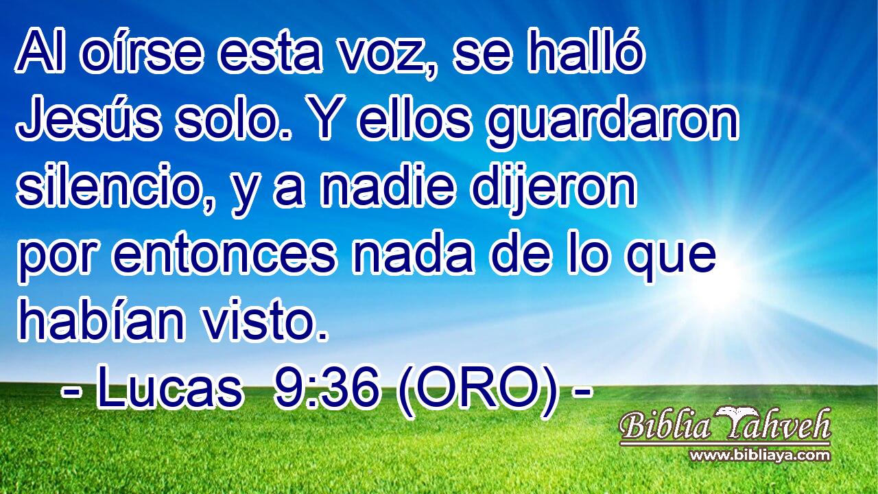  Al oírse esta voz, se halló Jesús solo. Y ellos guardaron silencio, y a nadie dijeron por entonces nada de lo que habían visto. 