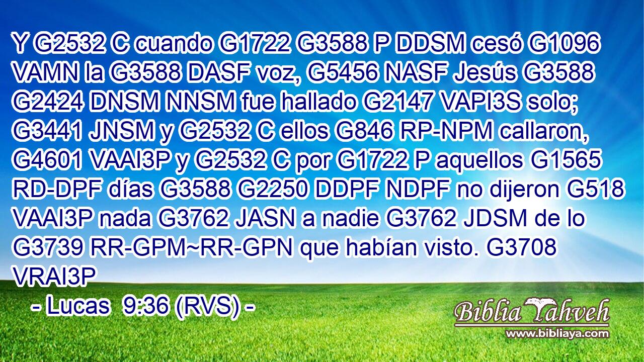 Y G2532 C cuando G1722 G3588 P DDSM cesó G1096 VAMN la G3588 DASF voz, G5456 NASF Jesús G3588 G2424 DNSM NNSM fue hallado G2147 VAPI3S solo; G3441 JNSM y G2532 C ellos G846 RP-NPM callaron, G4601 VAAI3P y G2532 C por G1722 P aquellos G1565 RD-DPF días G3588 G2250 DDPF NDPF no dijeron G518 VAAI3P nada G3762 JASN a nadie G3762 JDSM de lo G3739 RR-GPM~RR-GPN que habían visto. G3708 VRAI3P 