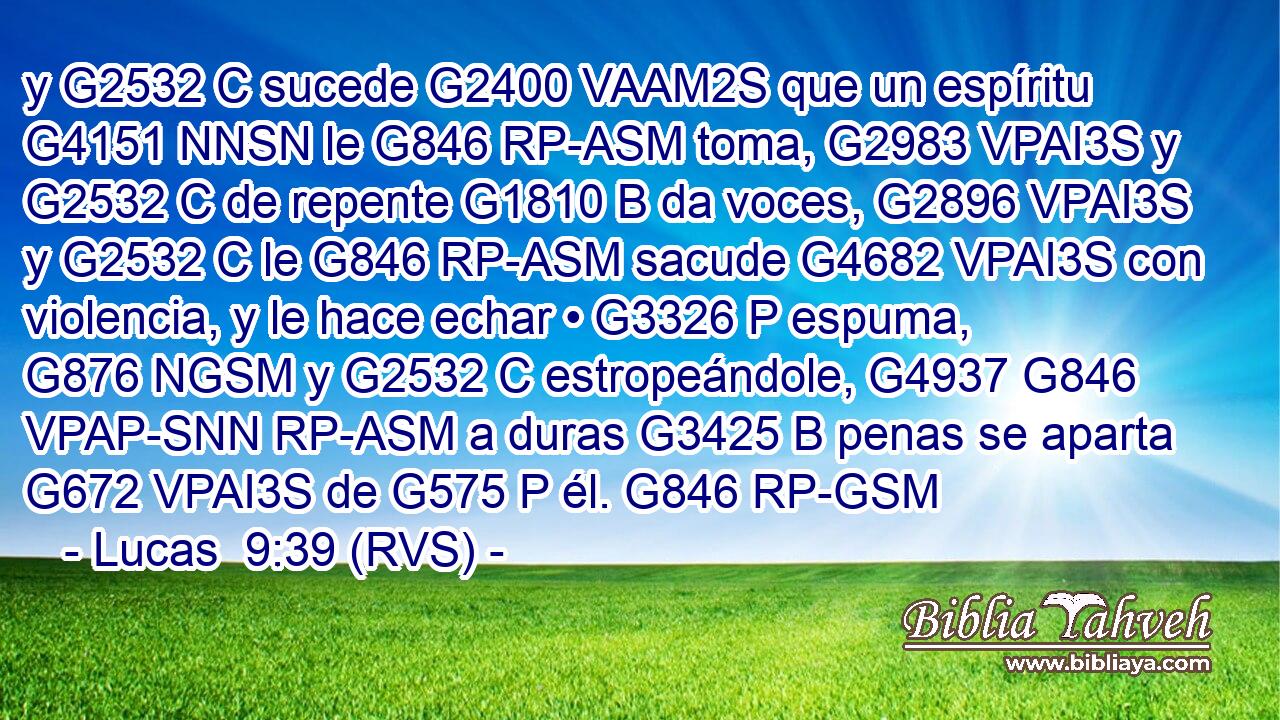 y G2532 C sucede G2400 VAAM2S que un espíritu G4151 NNSN le G846 RP-ASM toma, G2983 VPAI3S y G2532 C de repente G1810 B da voces, G2896 VPAI3S y G2532 C le G846 RP-ASM sacude G4682 VPAI3S con violencia, y le hace echar • G3326 P espuma, G876 NGSM y G2532 C estropeándole, G4937 G846 VPAP-SNN RP-ASM a duras G3425 B penas se aparta G672 VPAI3S de G575 P él. G846 RP-GSM 