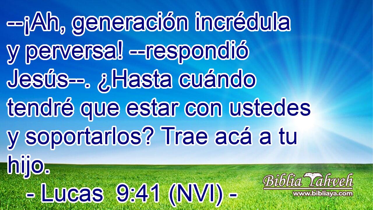  --¡Ah, generación incrédula y perversa! --respondió Jesús--. ¿Hasta cuándo tendré que estar con ustedes y soportarlos? Trae acá a tu hijo. 