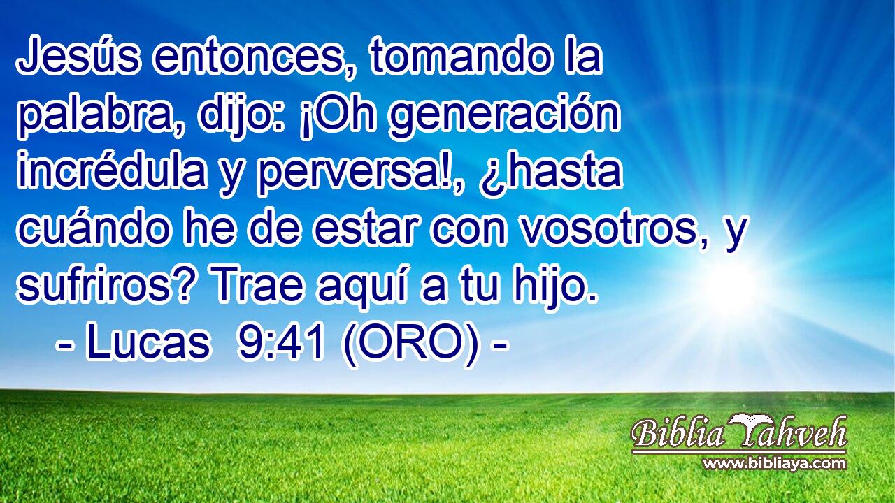  Jesús entonces, tomando la palabra, dijo: ¡Oh generación incrédula y perversa!, ¿hasta cuándo he de estar con vosotros, y sufriros? Trae aquí a tu hijo. 