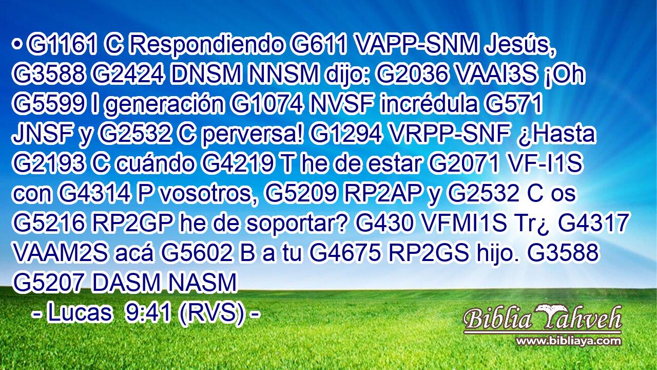 • G1161 C Respondiendo G611 VAPP-SNM Jesús, G3588 G2424 DNSM NNSM dijo: G2036 VAAI3S ¡Oh G5599 I generación G1074 NVSF incrédula G571 JNSF y G2532 C perversa! G1294 VRPP-SNF ¿Hasta G2193 C cuándo G4219 T he de estar G2071 VF-I1S con G4314 P vosotros, G5209 RP2AP y G2532 C os G5216 RP2GP he de soportar? G430 VFMI1S Tr¿ G4317 VAAM2S acá G5602 B a tu G4675 RP2GS hijo. G3588 G5207 DASM NASM 