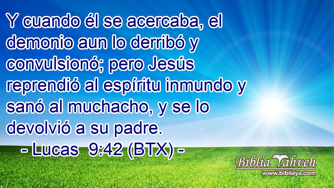 Y cuando él se acercaba, el demonio aun lo derribó y convulsionó; pero Jesús reprendió al espíritu inmundo y sanó al muchacho, y se lo devolvió a su padre.