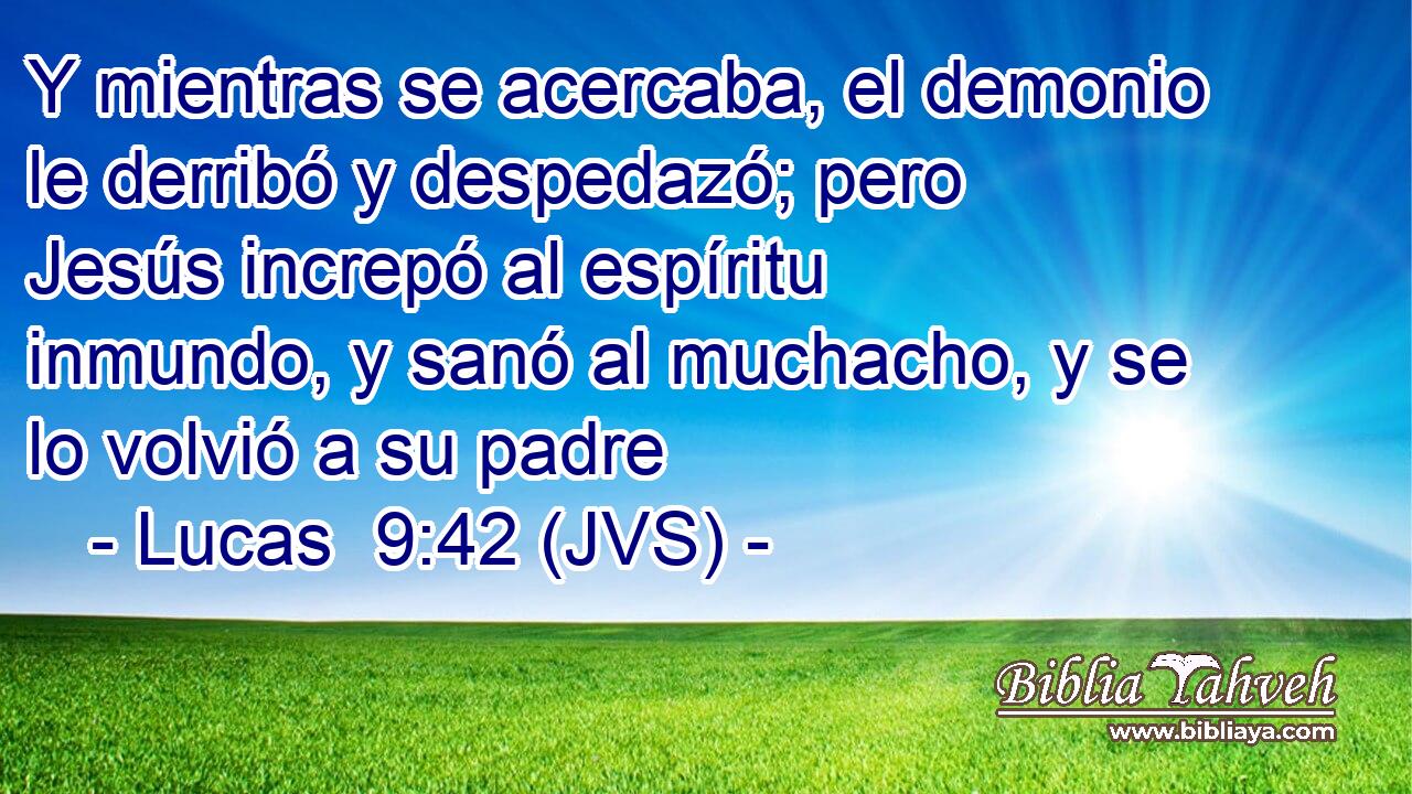 Y mientras se acercaba, el demonio le derribó y despedazó; pero Jesús increpó al espíritu inmundo, y sanó al muchacho, y se lo volvió a su padre