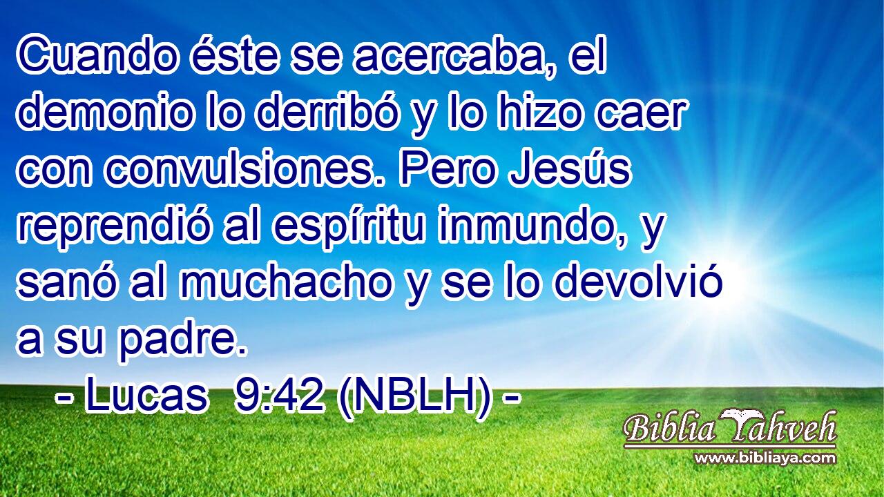  Cuando éste se acercaba, el demonio lo derribó y lo hizo caer con convulsiones. Pero Jesús reprendió al espíritu inmundo, y sanó al muchacho y se lo devolvió a su padre. 