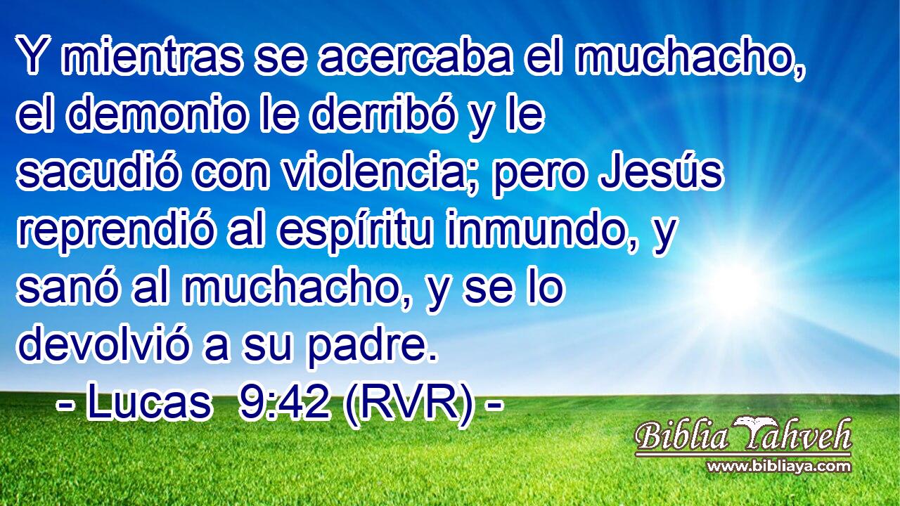 Y mientras se acercaba el muchacho, el demonio le derribó y le sacudió con violencia; pero Jesús reprendió al espíritu inmundo, y sanó al muchacho, y se lo devolvió a su padre.
