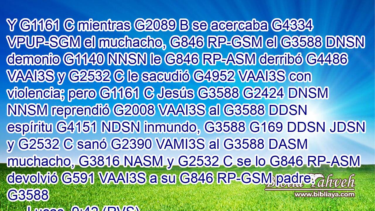 Y G1161 C mientras G2089 B se acercaba G4334 VPUP-SGM el muchacho, G846 RP-GSM el G3588 DNSN demonio G1140 NNSN le G846 RP-ASM derribó G4486 VAAI3S y G2532 C le sacudió G4952 VAAI3S con violencia; pero G1161 C Jesús G3588 G2424 DNSM NNSM reprendió G2008 VAAI3S al G3588 DDSN espíritu G4151 NDSN inmundo, G3588 G169 DDSN JDSN y G2532 C sanó G2390 VAMI3S al G3588 DASM muchacho, G3816 NASM y G2532 C se lo G846 RP-ASM devolvió G591 VAAI3S a su G846 RP-GSM padre. G3588
