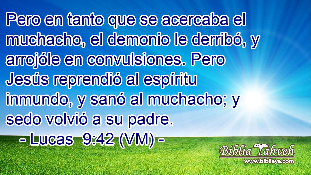  Pero en tanto que se acercaba el muchacho, el demonio le derribó, y arrojóle en convulsiones. Pero Jesús reprendió al espíritu inmundo, y sanó al muchacho; y sedo volvió a su padre. 