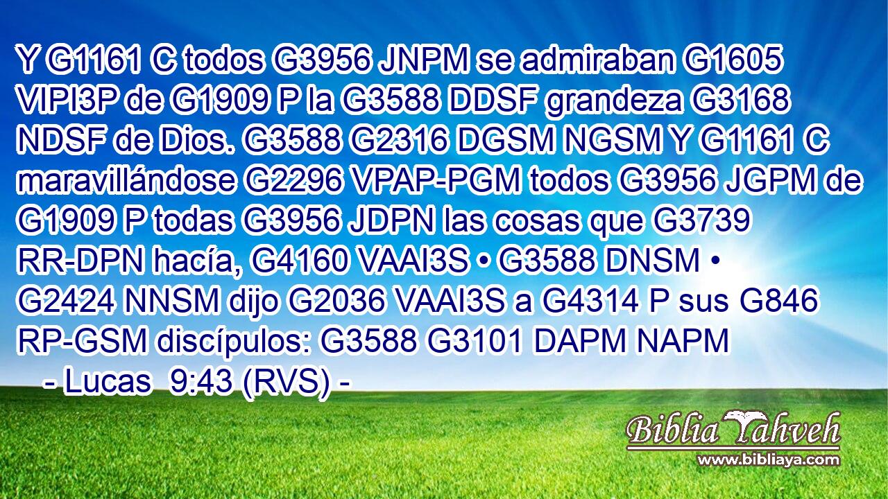 Y G1161 C todos G3956 JNPM se admiraban G1605 VIPI3P de G1909 P la G3588 DDSF grandeza G3168 NDSF de Dios. G3588 G2316 DGSM NGSM Y G1161 C maravillándose G2296 VPAP-PGM todos G3956 JGPM de G1909 P todas G3956 JDPN las cosas que G3739 RR-DPN hacía, G4160 VAAI3S • G3588 DNSM • G2424 NNSM dijo G2036 VAAI3S a G4314 P sus G846 RP-GSM discípulos: G3588 G3101 DAPM NAPM 