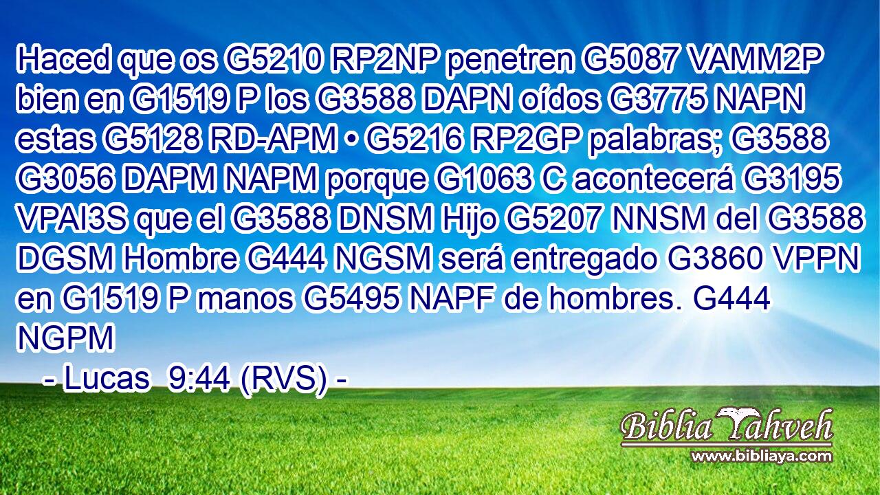Haced que os G5210 RP2NP penetren G5087 VAMM2P bien en G1519 P los G3588 DAPN oídos G3775 NAPN estas G5128 RD-APM • G5216 RP2GP palabras; G3588 G3056 DAPM NAPM porque G1063 C acontecerá G3195 VPAI3S que el G3588 DNSM Hijo G5207 NNSM del G3588 DGSM Hombre G444 NGSM será entregado G3860 VPPN en G1519 P manos G5495 NAPF de hombres. G444 NGPM 