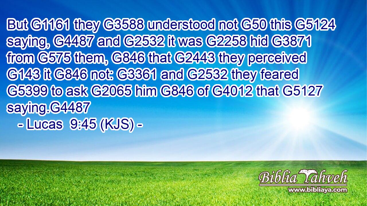 But G1161 they G3588 understood not G50 this G5124 saying, G4487 and G2532 it was G2258 hid G3871 from G575 them, G846 that G2443 they perceived G143 it G846 not: G3361 and G2532 they feared G5399 to ask G2065 him G846 of G4012 that G5127 saying.G4487