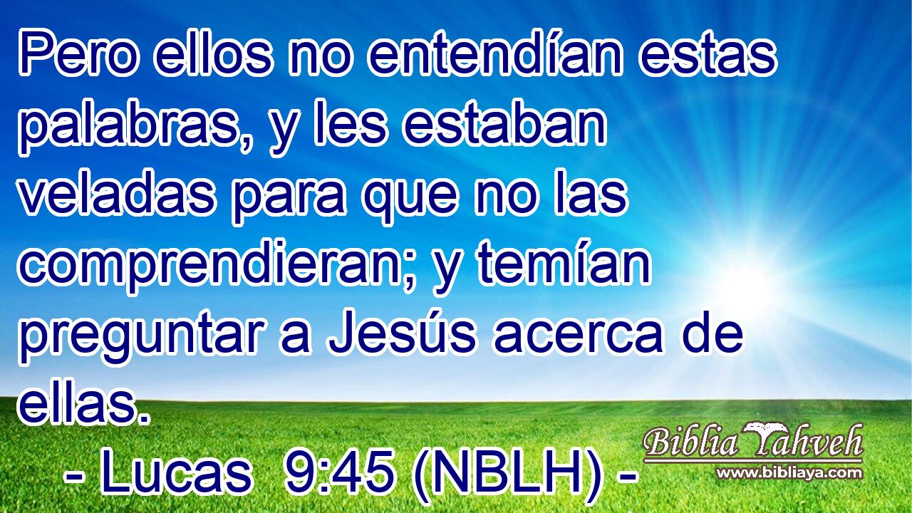  Pero ellos no entendían estas palabras, y les estaban veladas para que no las comprendieran; y temían preguntar a Jesús acerca de ellas. 