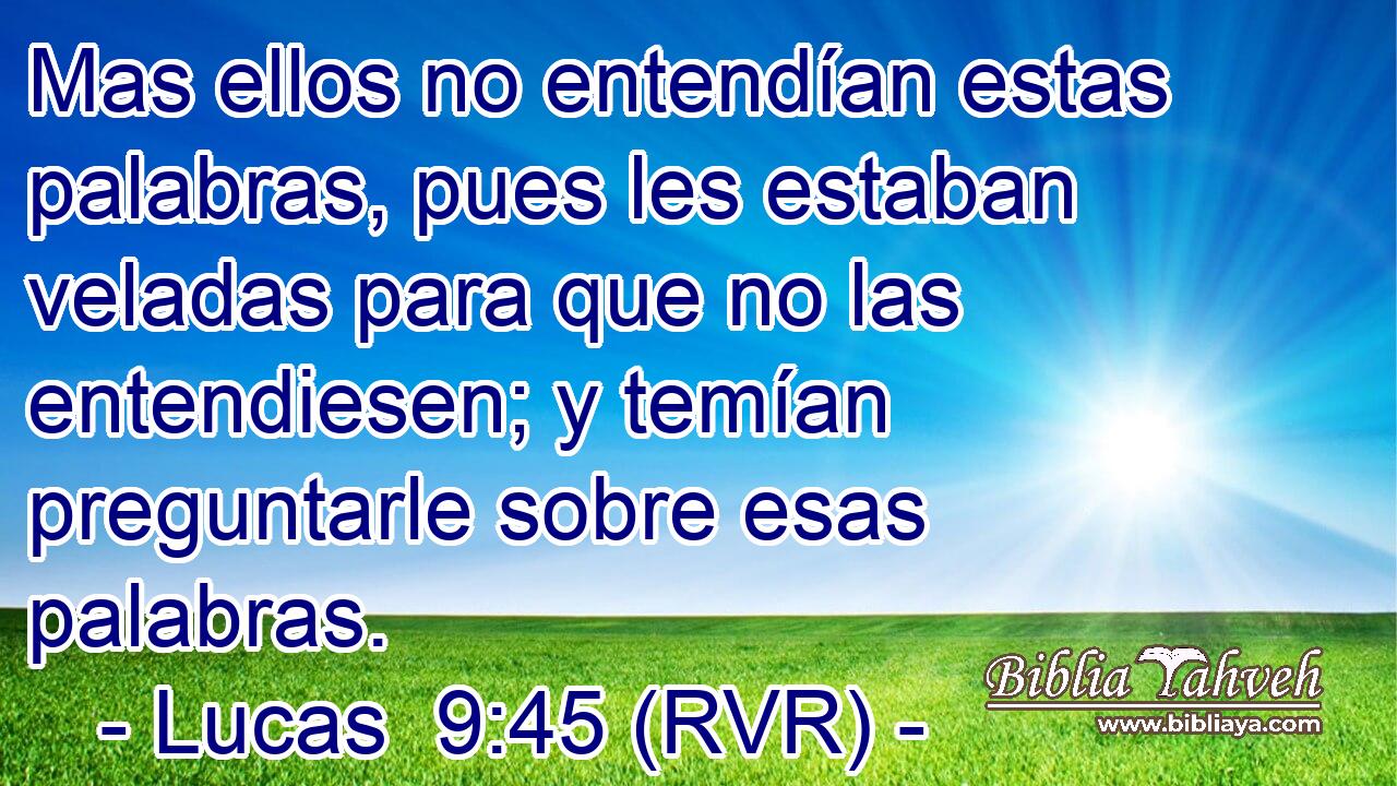 Mas ellos no entendían estas palabras, pues les estaban veladas para que no las entendiesen; y temían preguntarle sobre esas palabras.