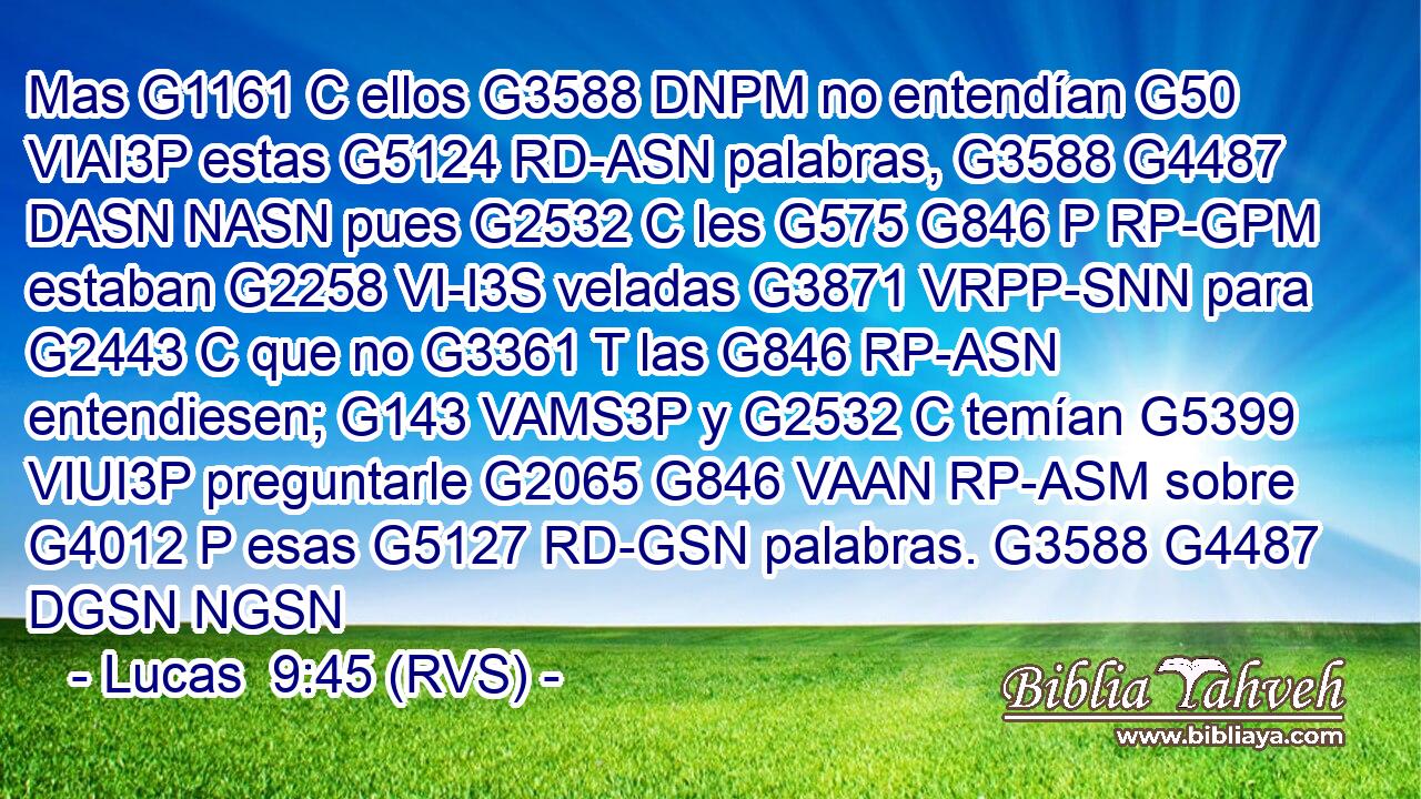 Mas G1161 C ellos G3588 DNPM no entendían G50 VIAI3P estas G5124 RD-ASN palabras, G3588 G4487 DASN NASN pues G2532 C les G575 G846 P RP-GPM estaban G2258 VI-I3S veladas G3871 VRPP-SNN para G2443 C que no G3361 T las G846 RP-ASN entendiesen; G143 VAMS3P y G2532 C temían G5399 VIUI3P preguntarle G2065 G846 VAAN RP-ASM sobre G4012 P esas G5127 RD-GSN palabras. G3588 G4487 DGSN NGSN 