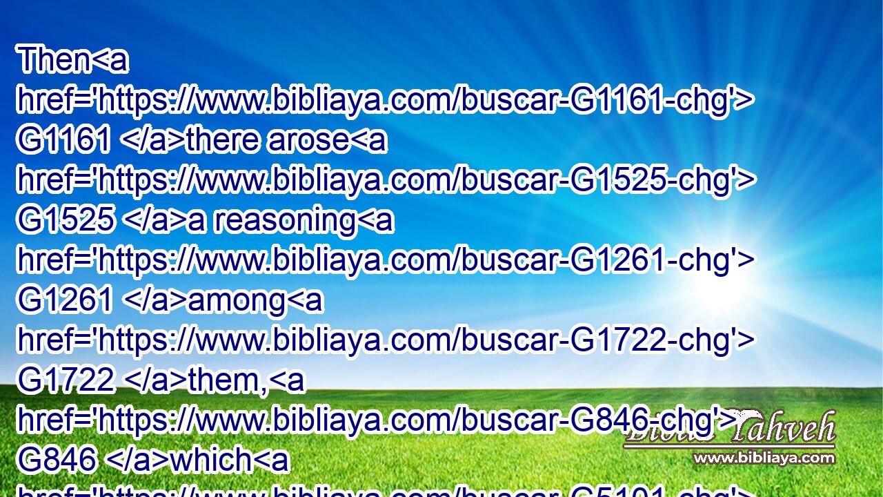 Then G1161 there arose G1525 a reasoning G1261 among G1722 them, G846 which G5101 of them G846 should be G1498 greatest.G3187