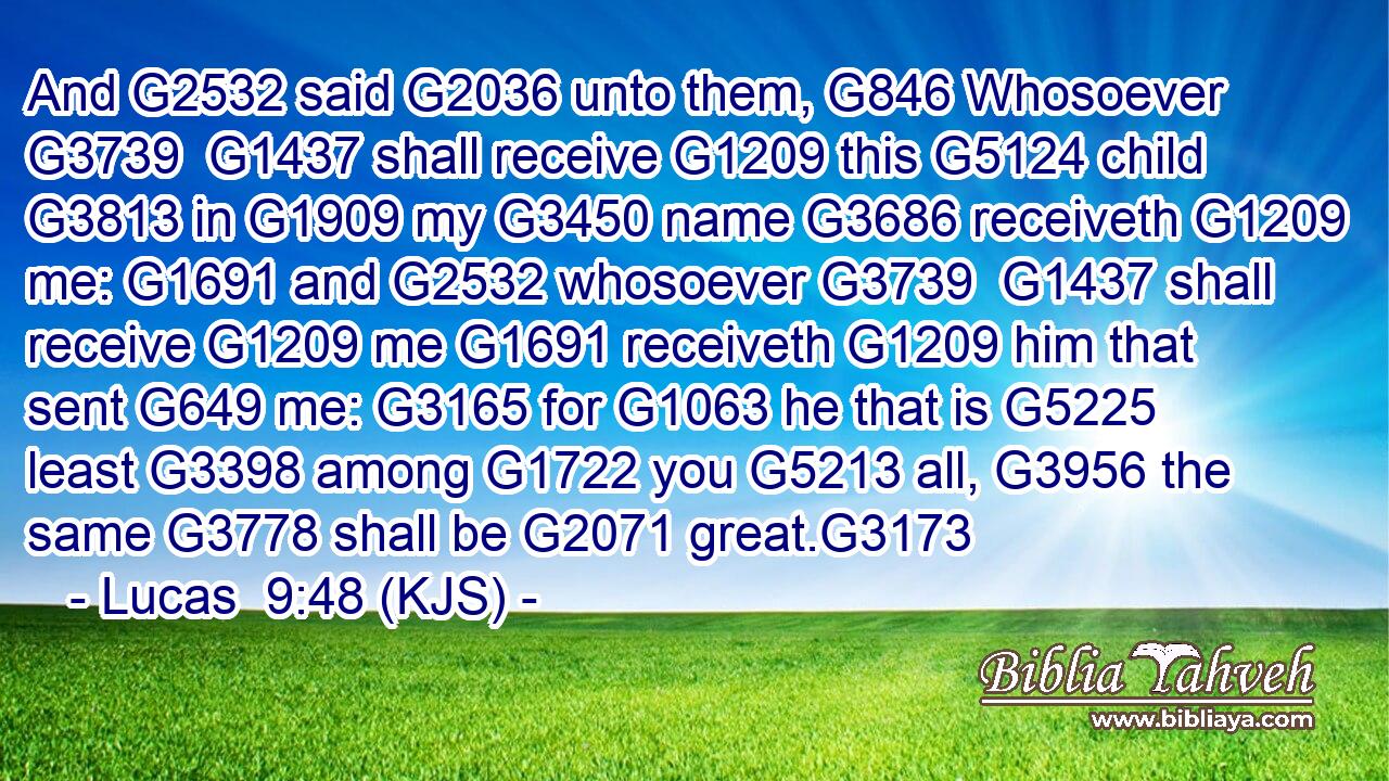 And G2532 said G2036 unto them, G846 Whosoever G3739  G1437 shall receive G1209 this G5124 child G3813 in G1909 my G3450 name G3686 receiveth G1209 me: G1691 and G2532 whosoever G3739  G1437 shall receive G1209 me G1691 receiveth G1209 him that sent G649 me: G3165 for G1063 he that is G5225 least G3398 among G1722 you G5213 all, G3956 the same G3778 shall be G2071 great.G3173
