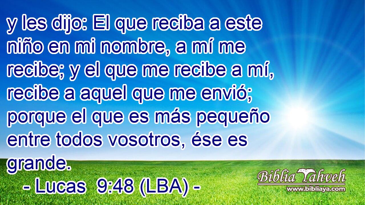 y les dijo: El que reciba a este niño en mi nombre, a mí me recibe; y el que me recibe a mí, recibe a aquel que me envió; porque el que es más pequeño entre todos vosotros, ése es grande.