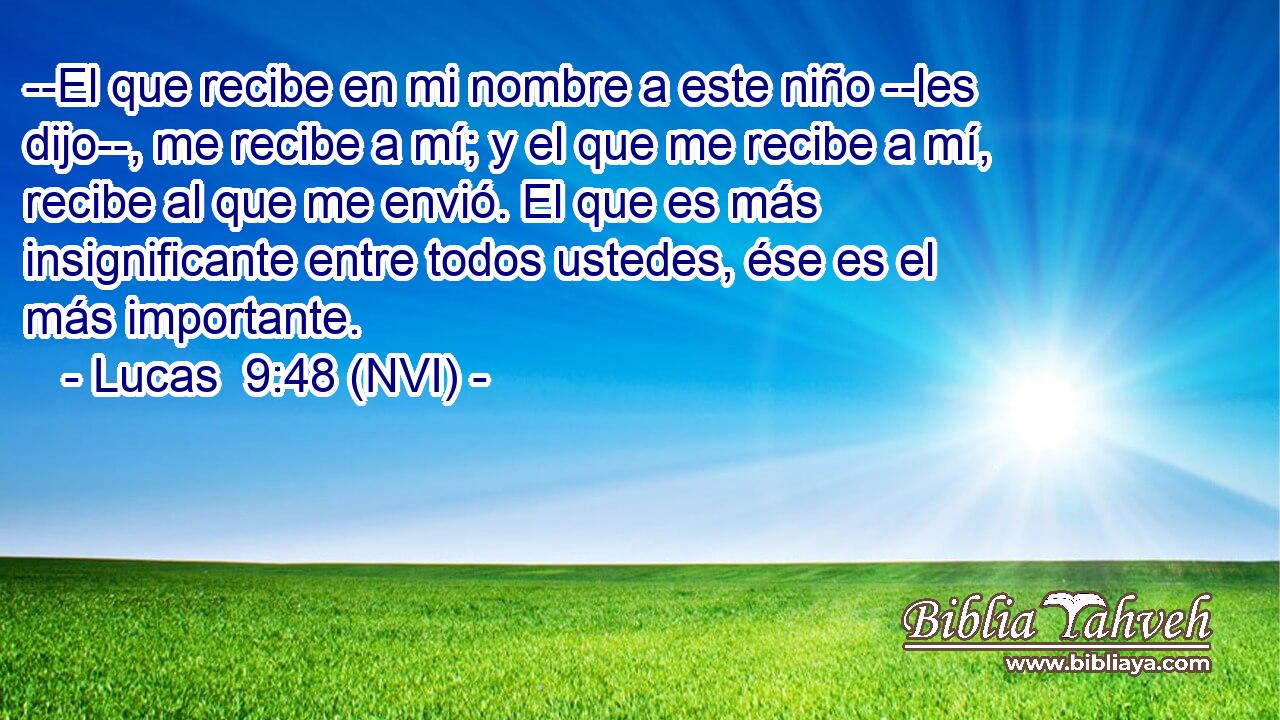  --El que recibe en mi nombre a este niño --les dijo--, me recibe a mí; y el que me recibe a mí, recibe al que me envió. El que es más insignificante entre todos ustedes, ése es el más importante. 