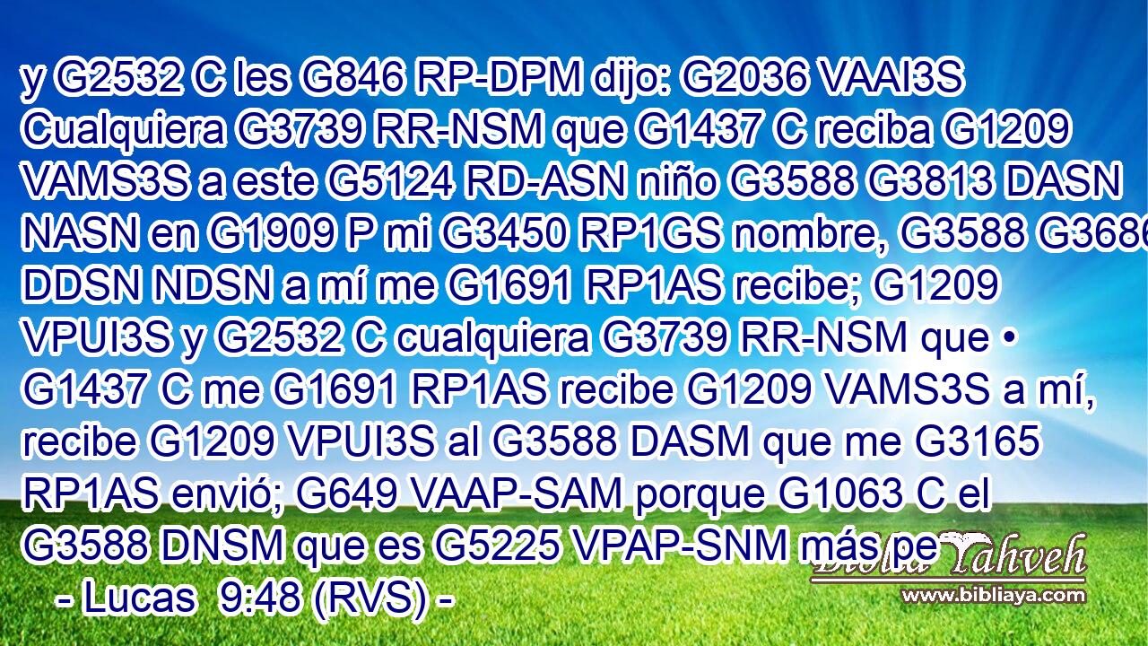 y G2532 C les G846 RP-DPM dijo: G2036 VAAI3S Cualquiera G3739 RR-NSM que G1437 C reciba G1209 VAMS3S a este G5124 RD-ASN niño G3588 G3813 DASN NASN en G1909 P mi G3450 RP1GS nombre, G3588 G3686 DDSN NDSN a mí me G1691 RP1AS recibe; G1209 VPUI3S y G2532 C cualquiera G3739 RR-NSM que • G1437 C me G1691 RP1AS recibe G1209 VAMS3S a mí, recibe G1209 VPUI3S al G3588 DASM que me G3165 RP1AS envió; G649 VAAP-SAM porque G1063 C el G3588 DNSM que es G5225 VPAP-SNM más pe