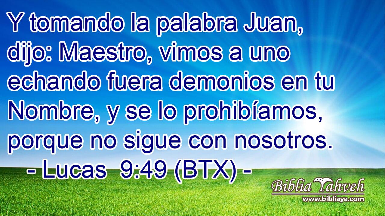 Y tomando la palabra Juan, dijo: Maestro, vimos a uno echando fuera demonios en tu Nombre, y se lo prohibíamos, porque no sigue con nosotros.