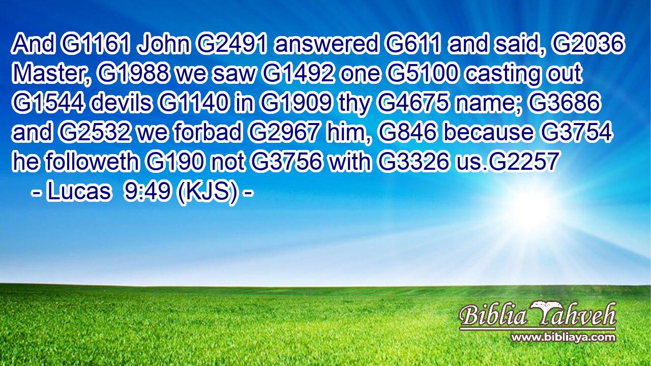 And G1161 John G2491 answered G611 and said, G2036 Master, G1988 we saw G1492 one G5100 casting out G1544 devils G1140 in G1909 thy G4675 name; G3686 and G2532 we forbad G2967 him, G846 because G3754 he followeth G190 not G3756 with G3326 us.G2257