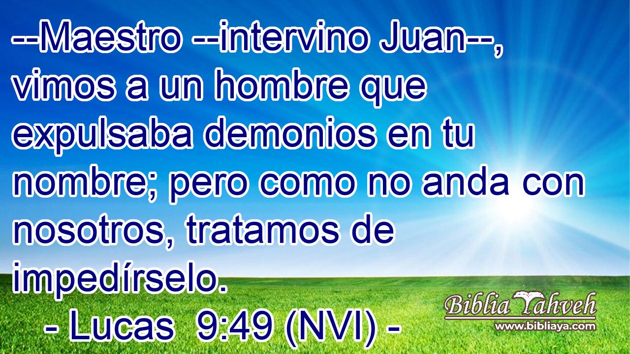  --Maestro --intervino Juan--, vimos a un hombre que expulsaba demonios en tu nombre; pero como no anda con nosotros, tratamos de impedírselo. 