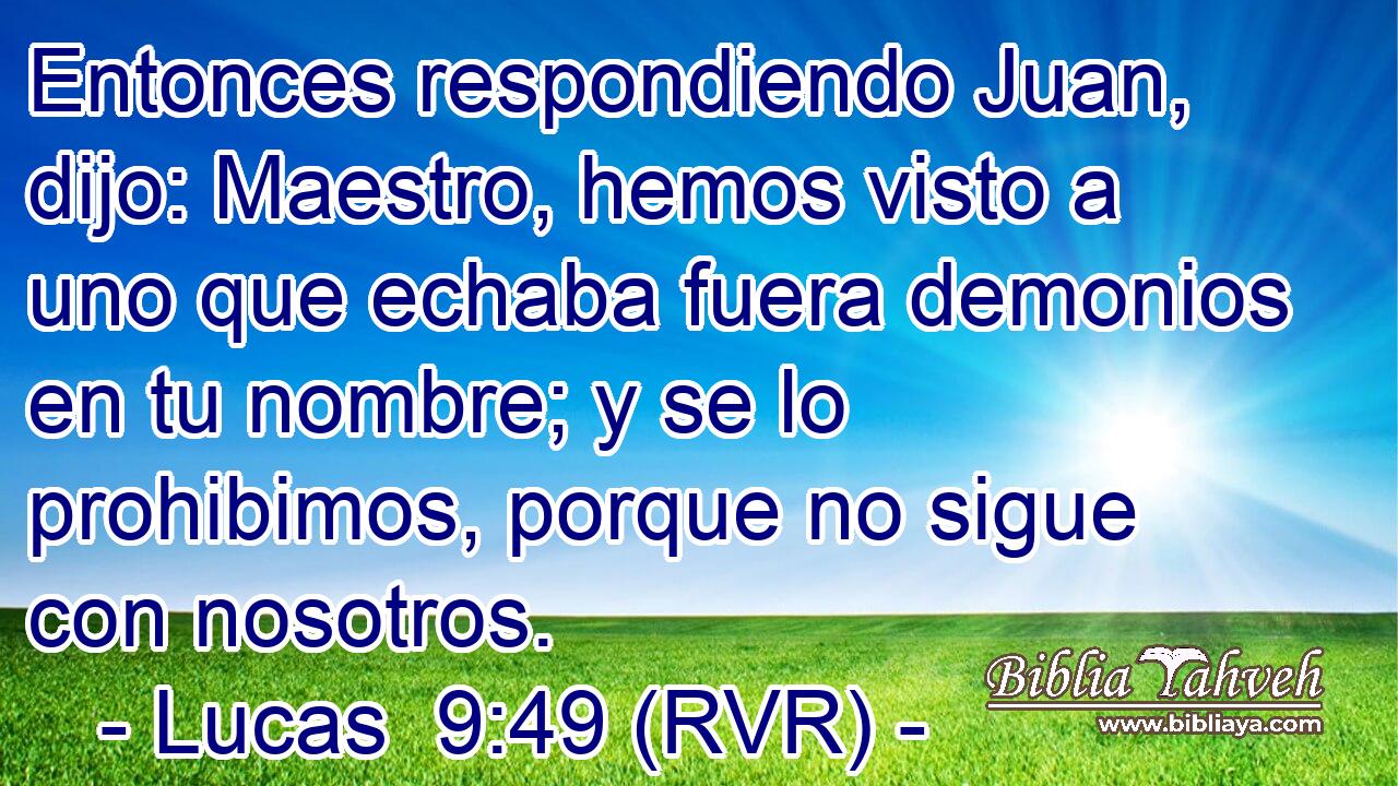 Entonces respondiendo Juan, dijo: Maestro, hemos visto a uno que echaba fuera demonios en tu nombre; y se lo prohibimos, porque no sigue con nosotros.