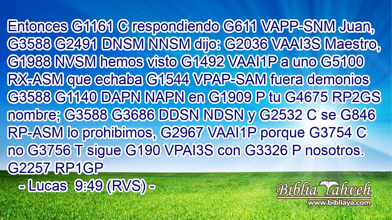 Entonces G1161 C respondiendo G611 VAPP-SNM Juan, G3588 G2491 DNSM NNSM dijo: G2036 VAAI3S Maestro, G1988 NVSM hemos visto G1492 VAAI1P a uno G5100 RX-ASM que echaba G1544 VPAP-SAM fuera demonios G3588 G1140 DAPN NAPN en G1909 P tu G4675 RP2GS nombre; G3588 G3686 DDSN NDSN y G2532 C se G846 RP-ASM lo prohibimos, G2967 VAAI1P porque G3754 C no G3756 T sigue G190 VPAI3S con G3326 P nosotros. G2257 RP1GP 