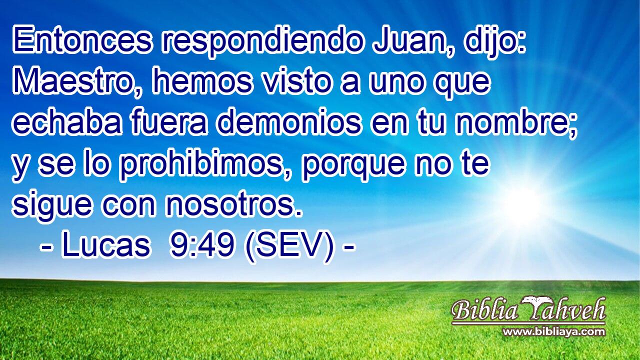 Entonces respondiendo Juan, dijo: Maestro, hemos visto a uno que echaba fuera demonios en tu nombre; y se lo prohibimos, porque no te sigue con nosotros.
