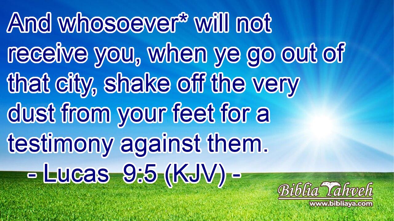 And whosoever* will not receive you, when ye go out of that city, shake off the very dust from your feet for a testimony against them.