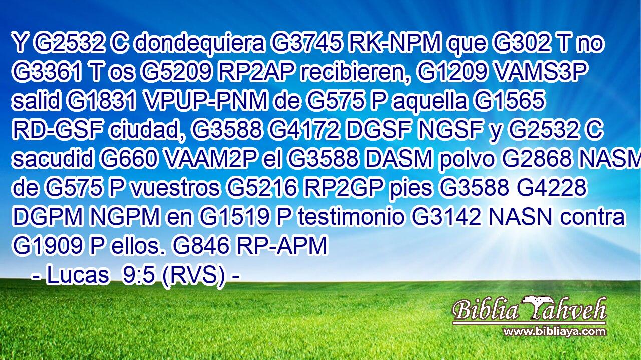 Y G2532 C dondequiera G3745 RK-NPM que G302 T no G3361 T os G5209 RP2AP recibieren, G1209 VAMS3P salid G1831 VPUP-PNM de G575 P aquella G1565 RD-GSF ciudad, G3588 G4172 DGSF NGSF y G2532 C sacudid G660 VAAM2P el G3588 DASM polvo G2868 NASM de G575 P vuestros G5216 RP2GP pies G3588 G4228 DGPM NGPM en G1519 P testimonio G3142 NASN contra G1909 P ellos. G846 RP-APM 