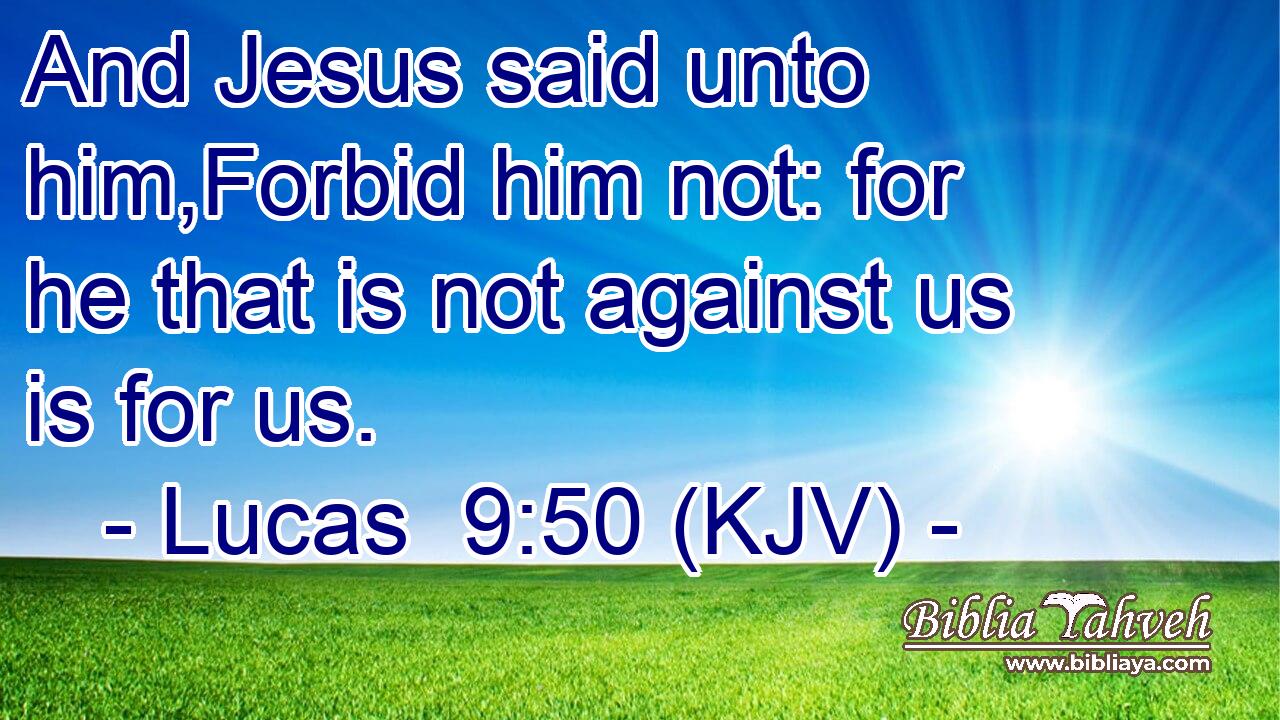 And Jesus said unto him,Forbid him not: for he that is not against us is for us.