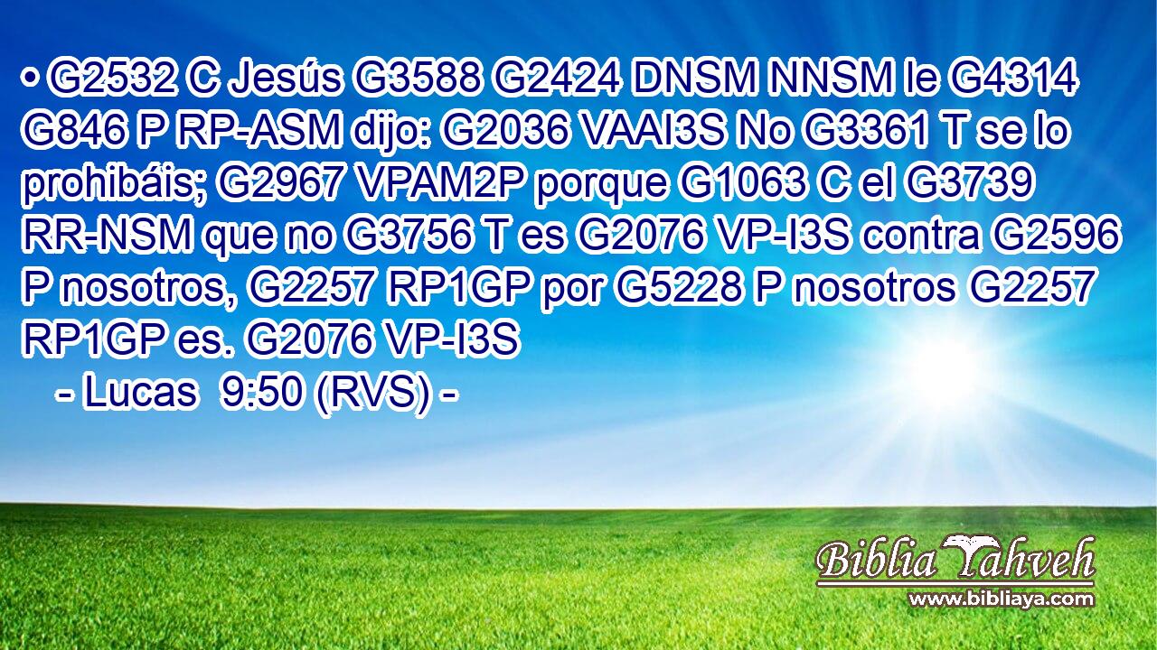 • G2532 C Jesús G3588 G2424 DNSM NNSM le G4314 G846 P RP-ASM dijo: G2036 VAAI3S No G3361 T se lo prohibáis; G2967 VPAM2P porque G1063 C el G3739 RR-NSM que no G3756 T es G2076 VP-I3S contra G2596 P nosotros, G2257 RP1GP por G5228 P nosotros G2257 RP1GP es. G2076 VP-I3S 