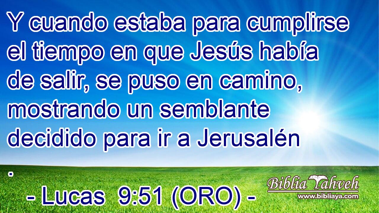  Y cuando estaba para cumplirse el tiempo en que Jesús había de salir, se puso en camino, mostrando un semblante decidido para ir a Jerusalén . 