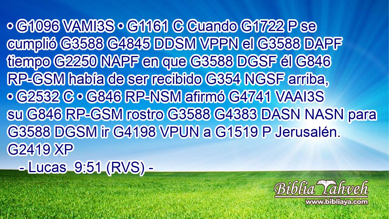 • G1096 VAMI3S • G1161 C Cuando G1722 P se cumplió G3588 G4845 DDSM VPPN el G3588 DAPF tiempo G2250 NAPF en que G3588 DGSF él G846 RP-GSM había de ser recibido G354 NGSF arriba, • G2532 C • G846 RP-NSM afirmó G4741 VAAI3S su G846 RP-GSM rostro G3588 G4383 DASN NASN para G3588 DGSM ir G4198 VPUN a G1519 P Jerusalén. G2419 XP 