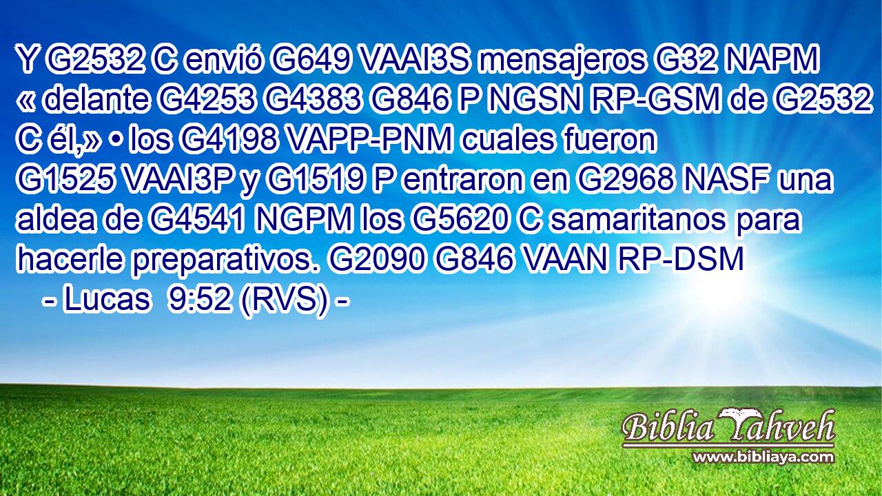 Y G2532 C envió G649 VAAI3S mensajeros G32 NAPM « delante G4253 G4383 G846 P NGSN RP-GSM de G2532 C él,» • los G4198 VAPP-PNM cuales fueron G1525 VAAI3P y G1519 P entraron en G2968 NASF una aldea de G4541 NGPM los G5620 C samaritanos para hacerle preparativos. G2090 G846 VAAN RP-DSM 