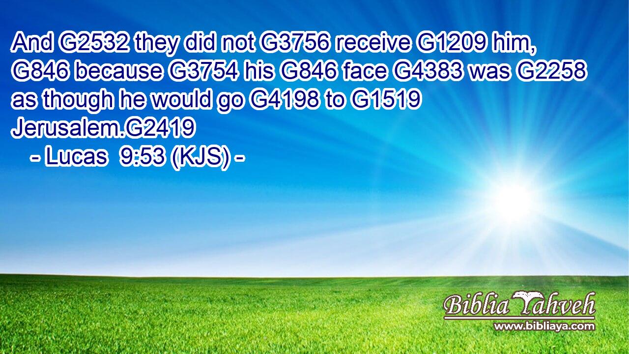 And G2532 they did not G3756 receive G1209 him, G846 because G3754 his G846 face G4383 was G2258 as though he would go G4198 to G1519 Jerusalem.G2419