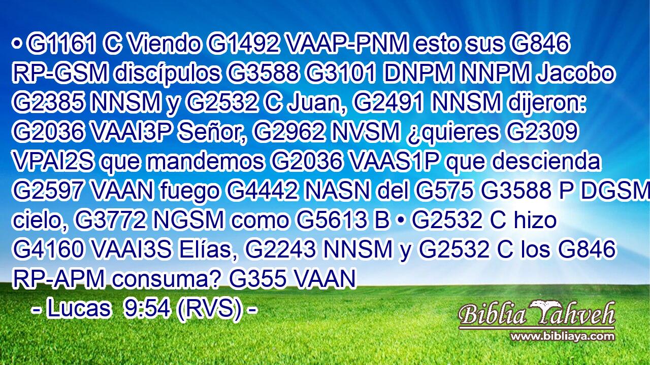 • G1161 C Viendo G1492 VAAP-PNM esto sus G846 RP-GSM discípulos G3588 G3101 DNPM NNPM Jacobo G2385 NNSM y G2532 C Juan, G2491 NNSM dijeron: G2036 VAAI3P Señor, G2962 NVSM ¿quieres G2309 VPAI2S que mandemos G2036 VAAS1P que descienda G2597 VAAN fuego G4442 NASN del G575 G3588 P DGSM cielo, G3772 NGSM como G5613 B • G2532 C hizo G4160 VAAI3S Elías, G2243 NNSM y G2532 C los G846 RP-APM consuma? G355 VAAN 
