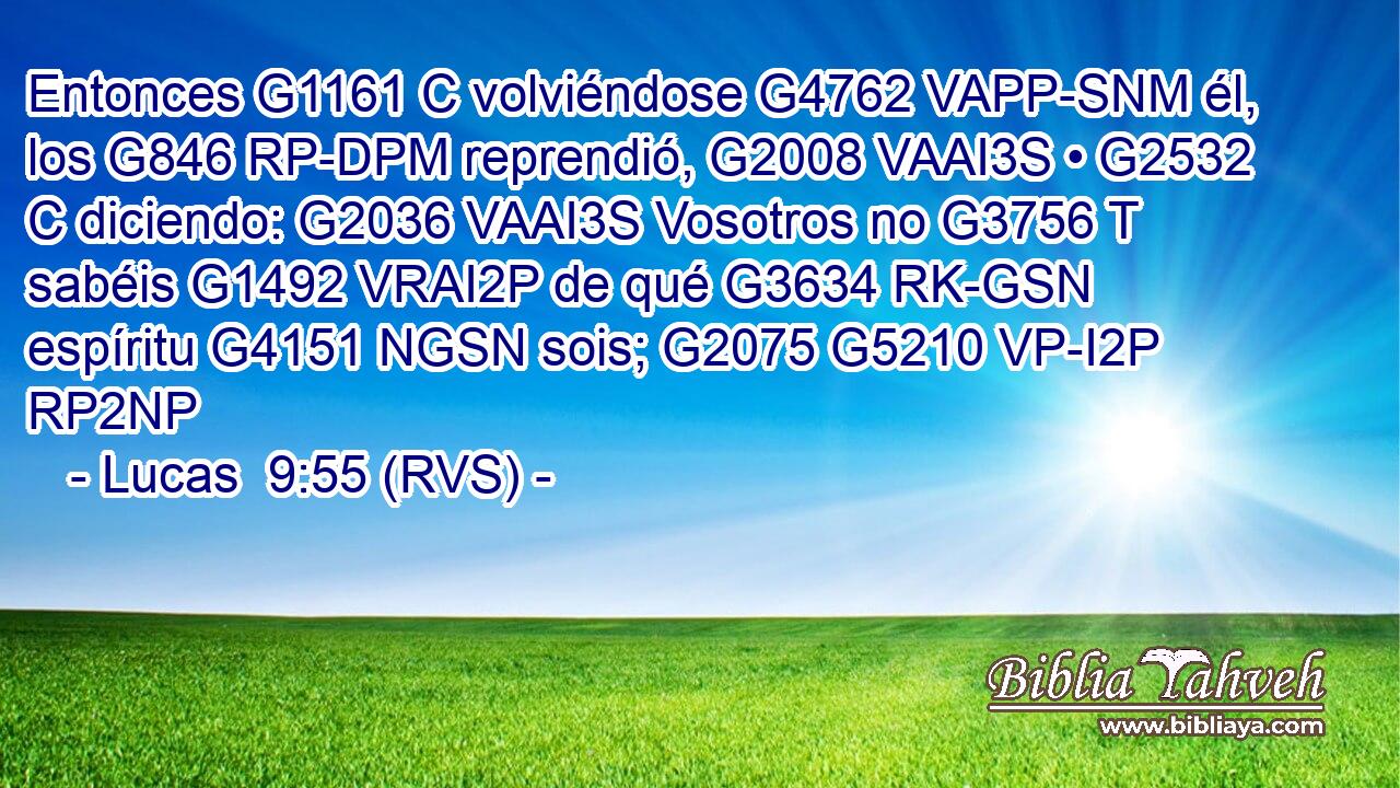 Entonces G1161 C volviéndose G4762 VAPP-SNM él, los G846 RP-DPM reprendió, G2008 VAAI3S • G2532 C diciendo: G2036 VAAI3S Vosotros no G3756 T sabéis G1492 VRAI2P de qué G3634 RK-GSN espíritu G4151 NGSN sois; G2075 G5210 VP-I2P RP2NP 