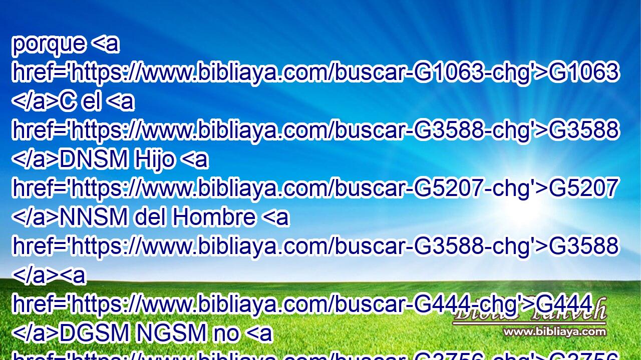 porque G1063 C el G3588 DNSM Hijo G5207 NNSM del Hombre G3588 G444 DGSM NGSM no G3756 T ha venido G2064 VAAI3S para perder G622 VAAN las almas G5590 NAPF de los hombres, G444 NGPM sino G235 C para salvarlas. G4982 VAAN Y G2532 C se fueron G4198 VAPI3P a G1519 P otra G2087 JASF aldea. G2968 NASF 