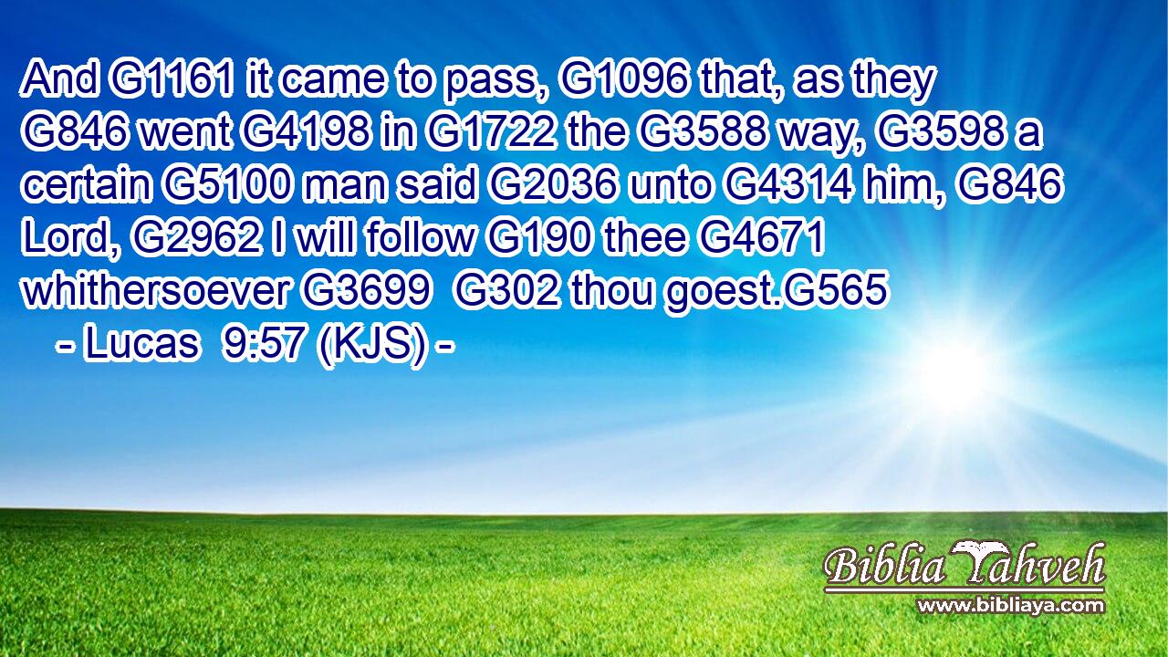 And G1161 it came to pass, G1096 that, as they G846 went G4198 in G1722 the G3588 way, G3598 a certain G5100 man said G2036 unto G4314 him, G846 Lord, G2962 I will follow G190 thee G4671 whithersoever G3699  G302 thou goest.G565