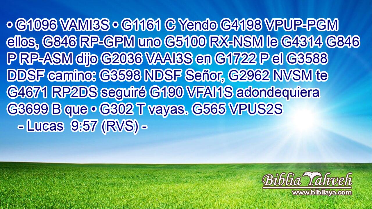 • G1096 VAMI3S • G1161 C Yendo G4198 VPUP-PGM ellos, G846 RP-GPM uno G5100 RX-NSM le G4314 G846 P RP-ASM dijo G2036 VAAI3S en G1722 P el G3588 DDSF camino: G3598 NDSF Señor, G2962 NVSM te G4671 RP2DS seguiré G190 VFAI1S adondequiera G3699 B que • G302 T vayas. G565 VPUS2S 